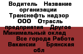 Водитель › Название организации ­ Транснефть надзор, ООО › Отрасль предприятия ­ Другое › Минимальный оклад ­ 25 000 - Все города Работа » Вакансии   . Брянская обл.